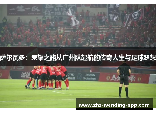 萨尔瓦多：荣耀之路从广州队起航的传奇人生与足球梦想