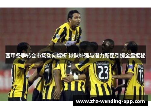 西甲冬季转会市场动向解析 球队补强与潜力新星引援全盘揭秘