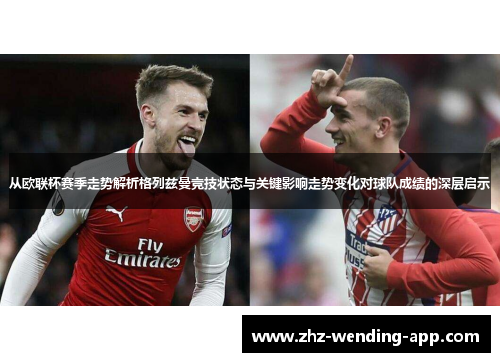 从欧联杯赛季走势解析格列兹曼竞技状态与关键影响走势变化对球队成绩的深层启示 从欧联杯赛季走势解析格列兹曼竞技状态与关键影响走势变化对球队成绩的深层启示