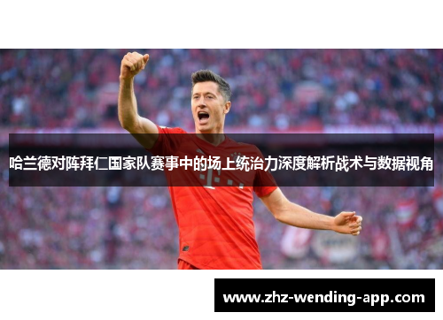 哈兰德对阵拜仁国家队赛事中的场上统治力深度解析战术与数据视角 哈兰德对阵拜仁国家队赛事中的场上统治力深度解析战术与数据视角