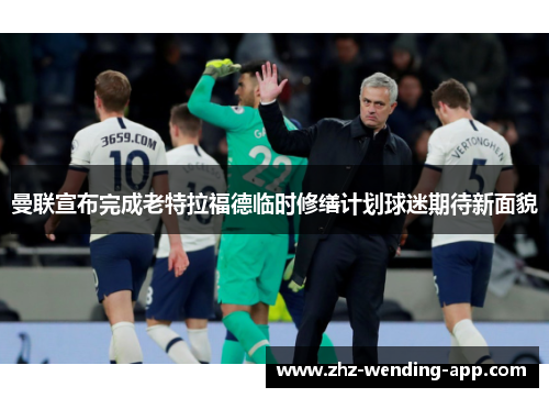 曼联宣布完成老特拉福德临时修缮计划球迷期待新面貌